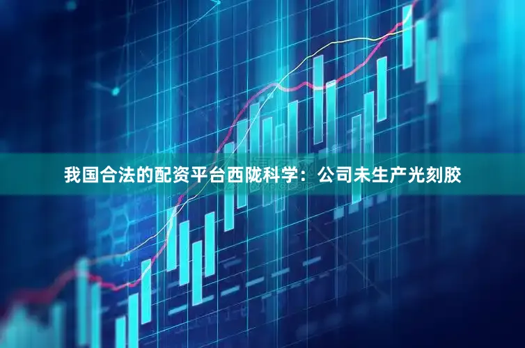 我国合法的配资平台西陇科学：公司未生产光刻胶
