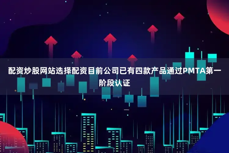 配资炒股网站选择配资目前公司已有四款产品通过PMTA第一阶段认证