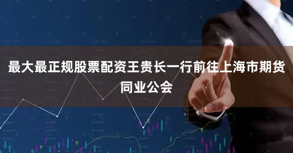 最大最正规股票配资王贵长一行前往上海市期货同业公会