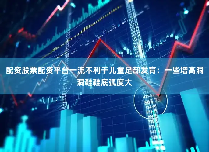 配资股票配资平台一流不利于儿童足部发育：一些增高洞洞鞋鞋底弧度大