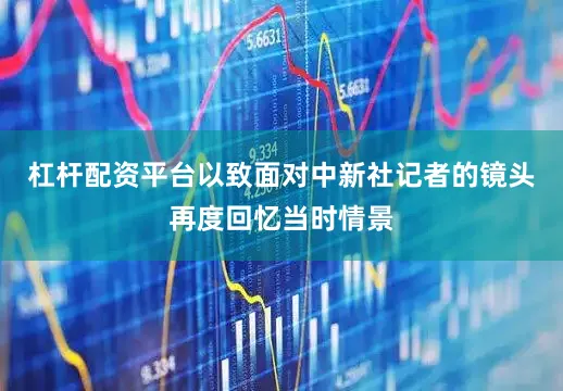 杠杆配资平台以致面对中新社记者的镜头再度回忆当时情景