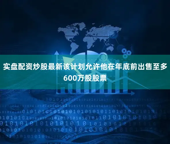 实盘配资炒股最新该计划允许他在年底前出售至多600万股股票