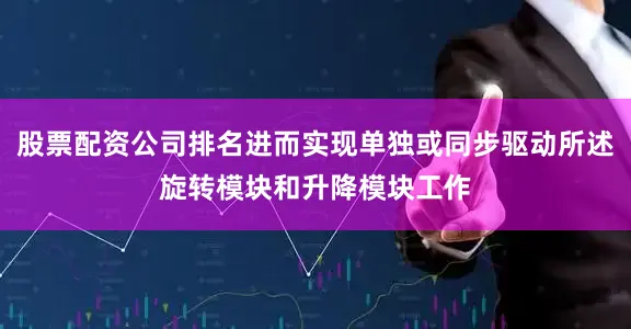 股票配资公司排名进而实现单独或同步驱动所述旋转模块和升降模块工作