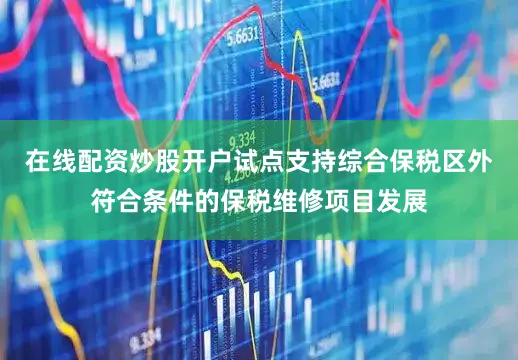 在线配资炒股开户试点支持综合保税区外符合条件的保税维修项目发展