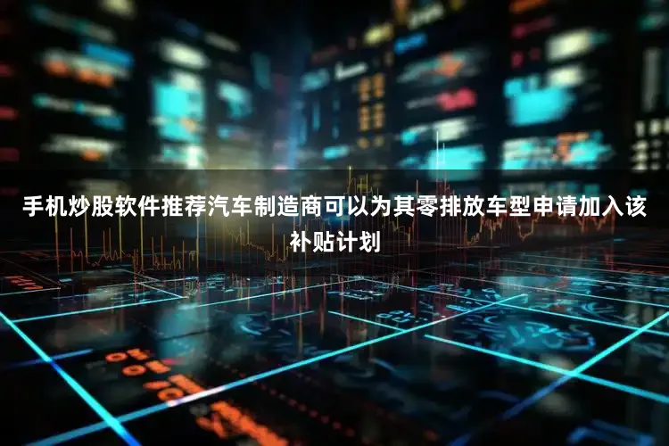 手机炒股软件推荐汽车制造商可以为其零排放车型申请加入该补贴计划
