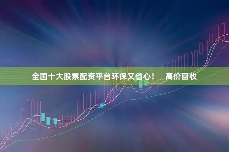 全国十大股票配资平台环保又省心！   高价回收