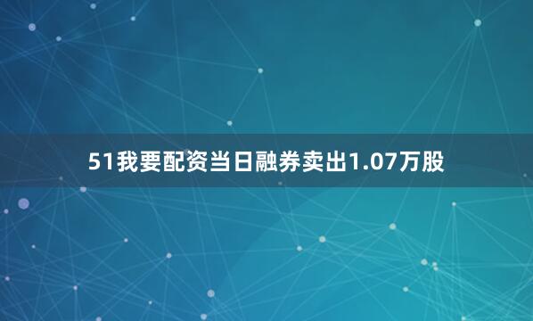 51我要配资当日融券卖出1.07万股