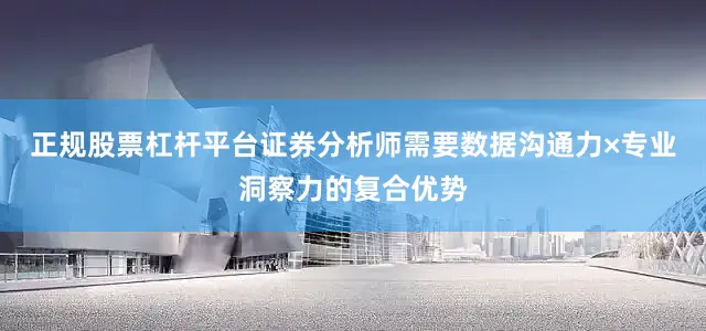 正规股票杠杆平台证券分析师需要数据沟通力×专业洞察力的复合优势
