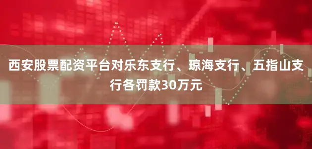 西安股票配资平台对乐东支行、琼海支行、五指山支行各罚款30万元