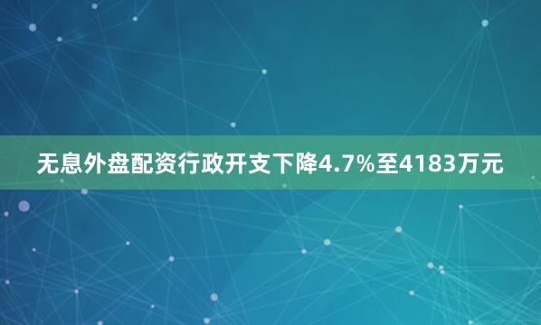 无息外盘配资行政开支下降4.7%至4183万元