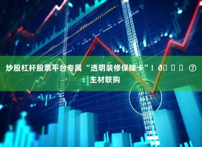 炒股杠杆股票平台专属 “透明装修保障卡”！🎊 ⑦：主材联购