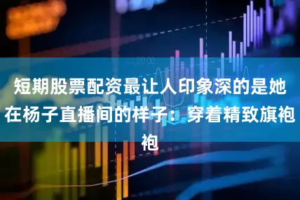 短期股票配资最让人印象深的是她在杨子直播间的样子：穿着精致旗袍